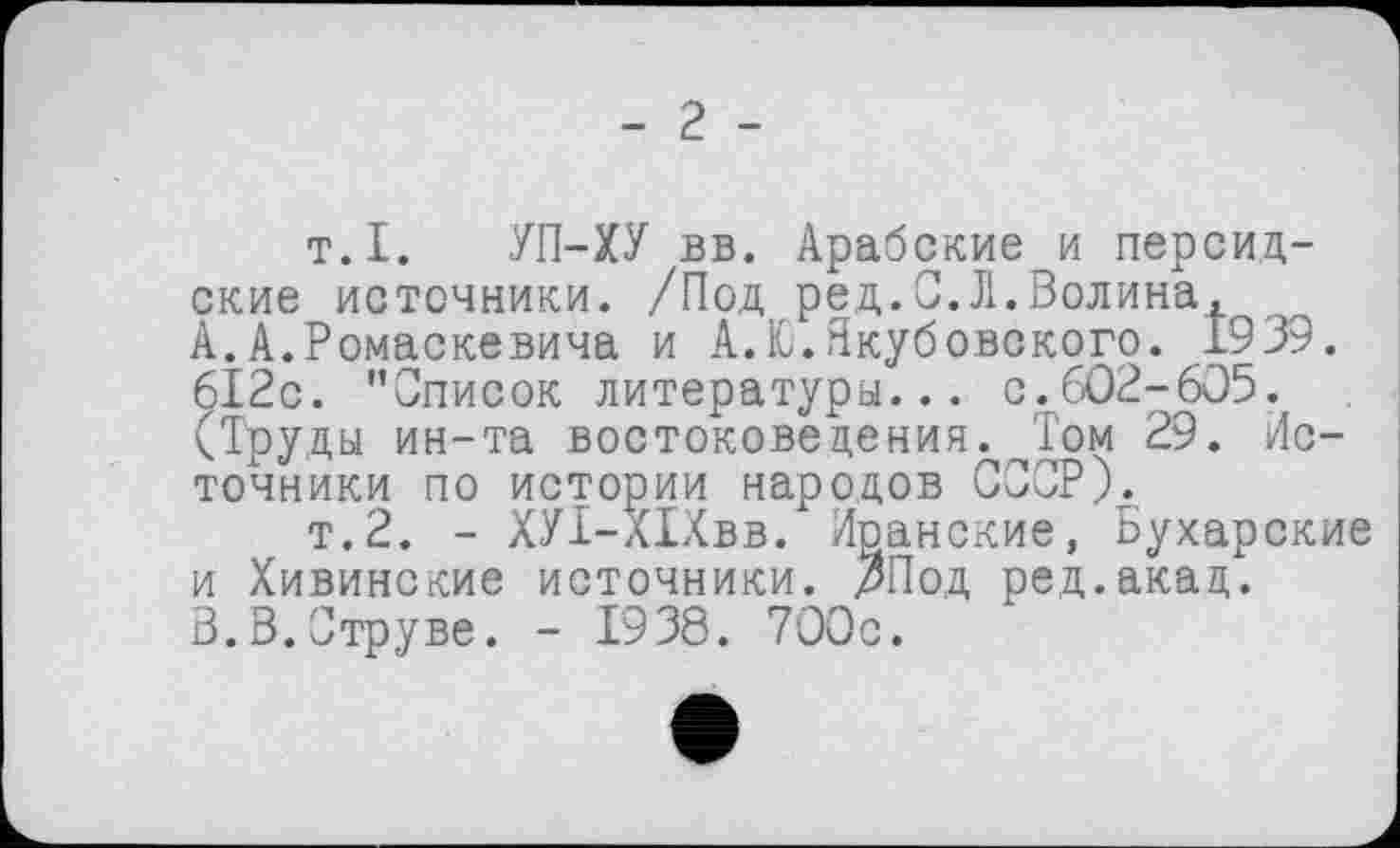 ﻿- 2 -
т.I. УП-ХУ вв. Арабские и персидские источники. /Под ред.С.Л.Волина,
A.	А.Ромаскевича и А.Ю.Якубовского. 1939. 612с. "Список литературы... с.602-605. (Труды ин-та востоковедения. Том 29. Источники по истории народов СССР).
т.2. - ХУІ-ХІХвв. Иранские, Бухарские и Хивинские источники. ЗПод ред.акад.
B.	В.Струве. - 1938. 700с.